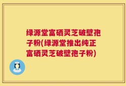 绿源堂富硒灵芝破壁孢子粉(绿源堂推出纯正富硒灵芝破壁孢子粉)