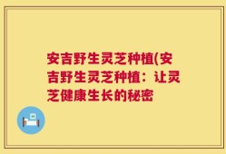 安吉野生灵芝种植(安吉野生灵芝种植：让灵芝健康生长的秘密