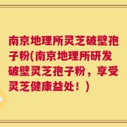南京地理所灵芝破壁孢子粉(南京地理所研发破壁灵芝孢子粉，享受灵芝健康益处！)
