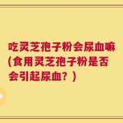 吃灵芝孢子粉会尿血嘛(食用灵芝孢子粉是否会引起尿血？)