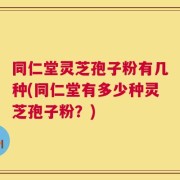 同仁堂灵芝孢子粉有几种(同仁堂有多少种灵芝孢子粉？)