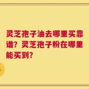 灵芝孢子油去哪里买靠谱？灵芝孢子粉在哪里能买到？