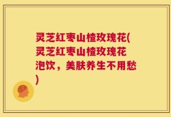 灵芝红枣山楂玫瑰花(灵芝红枣山楂玫瑰花 泡饮，美肤养生不用愁)