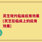 灵芝现代临床应用效果(灵芝在临床上的应用效果)