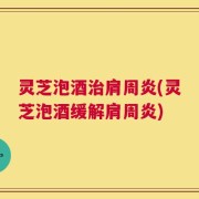 灵芝泡酒治肩周炎(灵芝泡酒缓解肩周炎)