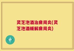 灵芝泡酒治肩周炎(灵芝泡酒缓解肩周炎)