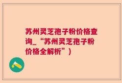 苏州灵芝孢子粉价格查询_“苏州灵芝孢子粉价格全解析”)