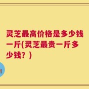 灵芝最高价格是多少钱一斤(灵芝最贵一斤多少钱？)