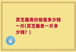 灵芝最高价格是多少钱一斤(灵芝最贵一斤多少钱？)