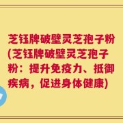 芝钰牌破壁灵芝孢子粉(芝钰牌破壁灵芝孢子粉：提升免疫力、抵御疾病，促进身体健康)