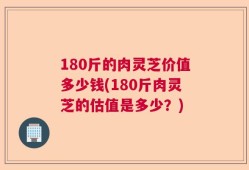 180斤的肉灵芝价值多少钱(180斤肉灵芝的估值是多少？)
