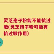 灵芝孢子粉能不能抗过敏(灵芝孢子粉可能有抗过敏作用)