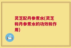 灵芝配丹参煮水(灵芝和丹参煮水的功效和作用)