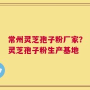 常州灵芝孢子粉厂家？灵芝孢子粉生产基地