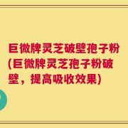 巨微牌灵芝破壁孢子粉(巨微牌灵芝孢子粉破壁，提高吸收效果)