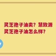灵芝孢子油卖？慧致源灵芝孢子油怎么样？
