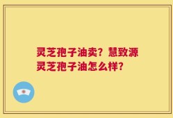 灵芝孢子油卖？慧致源灵芝孢子油怎么样？