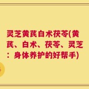 灵芝黄芪白术茯苓(黄芪、白术、茯苓、灵芝：身体养护的好帮手)
