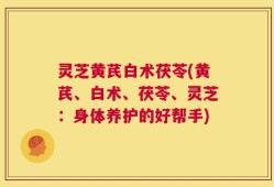 灵芝黄芪白术茯苓(黄芪、白术、茯苓、灵芝：身体养护的好帮手)