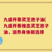 九盛开泰灵芝孢子油(九盛开泰推出灵芝孢子油，滋养身体新选择