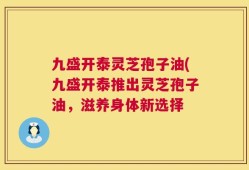 九盛开泰灵芝孢子油(九盛开泰推出灵芝孢子油，滋养身体新选择