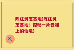 陈庄灵芝基地(陈庄灵芝基地：探秘一片云端上的仙境)