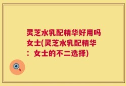 灵芝水乳配精华好用吗女士(灵芝水乳配精华：女士的不二选择)