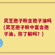 灵芝孢子粉含孢子油吗(灵芝孢子粉中富含孢子油，你了解吗？)