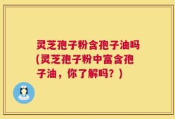 灵芝孢子粉含孢子油吗(灵芝孢子粉中富含孢子油，你了解吗？)