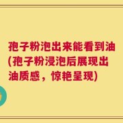 孢子粉泡出来能看到油(孢子粉浸泡后展现出油质感，惊艳呈现)