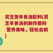 灵芝煲羊骨汤配料(灵芝羊骨汤的制作原料  营养美味，轻松自制)
