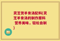 灵芝煲羊骨汤配料(灵芝羊骨汤的制作原料  营养美味，轻松自制)