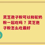 灵芝孢子粉可以和驼奶粉一起吃吗 ？灵芝孢子粉怎么吃最好