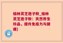榆林灵芝孢子粉_榆林灵芝孢子粉：天然养生珍品，提升免疫力与健康)