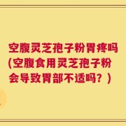 空腹灵芝孢子粉胃疼吗(空腹食用灵芝孢子粉会导致胃部不适吗？)