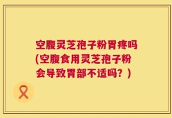 空腹灵芝孢子粉胃疼吗(空腹食用灵芝孢子粉会导致胃部不适吗？)