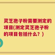 灵芝孢子粉需要测定的项目(测定灵芝孢子粉的项目包括什么？)