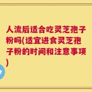 人流后适合吃灵芝孢子粉吗(适宜进食灵芝孢子粉的时间和注意事项)