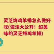 灵芝烤鸡羊排怎么做好吃(做法大公开！超美味的灵芝烤鸡羊排)