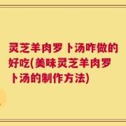 灵芝羊肉罗卜汤咋做的好吃(美味灵芝羊肉罗卜汤的制作方法)