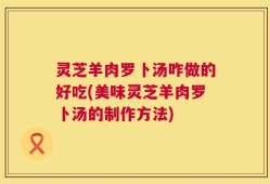 灵芝羊肉罗卜汤咋做的好吃(美味灵芝羊肉罗卜汤的制作方法)