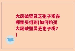 大晟破壁灵芝孢子粉在哪里买得到(如何购买大晟破壁灵芝孢子粉？)