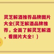 灵芝解酒推荐品牌图片大全(灵芝解酒品牌推荐，全面了解灵芝解酒，看图片大全！)