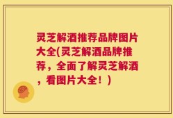 灵芝解酒推荐品牌图片大全(灵芝解酒品牌推荐，全面了解灵芝解酒，看图片大全！)
