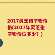2017灵芝孢子粉价格(2017年灵芝孢子粉价位多少？)