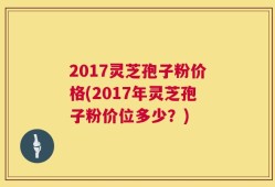 2017灵芝孢子粉价格(2017年灵芝孢子粉价位多少？)