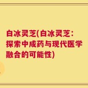 白冰灵芝(白冰灵芝：探索中成药与现代医学融合的可能性)