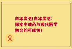 白冰灵芝(白冰灵芝：探索中成药与现代医学融合的可能性)