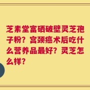 芝素堂富硒破壁灵芝孢子粉？宫颈癌术后吃什么营养品最好？灵芝怎么样？