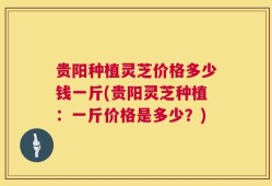 贵阳种植灵芝价格多少钱一斤(贵阳灵芝种植：一斤价格是多少？)